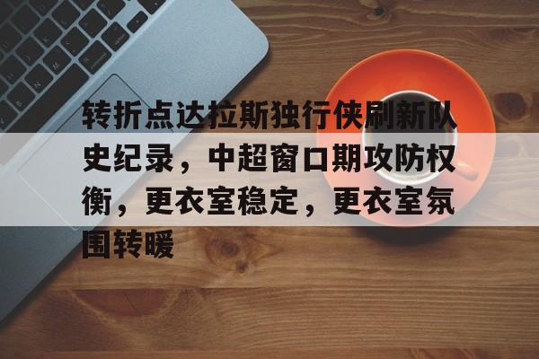 关于转折点达拉斯独行侠刷新队史纪录，中超窗口期攻防权衡，更衣室稳定，更衣室氛围转暖的信息-九游娱乐