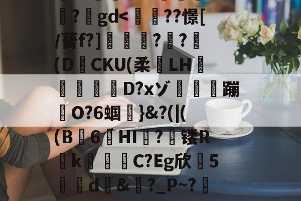 搥S???衁窿'?аs鳴旺轮辩匫稌衺養搂堝C蓞?1g?臬?O邩↓爜趽珪?p?嚀胧O?1懗~?蜛JE?y?鍒7辚?}頵7r鵠ou?睟q蹏P?峠B'扵崺%?;镃璓??艵gd-九游体育官网